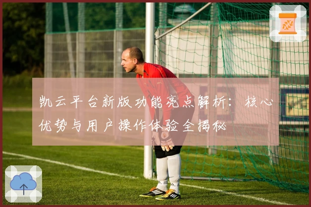 凯云平台新版功能亮点解析：核心优势与用户操作体验全揭秘