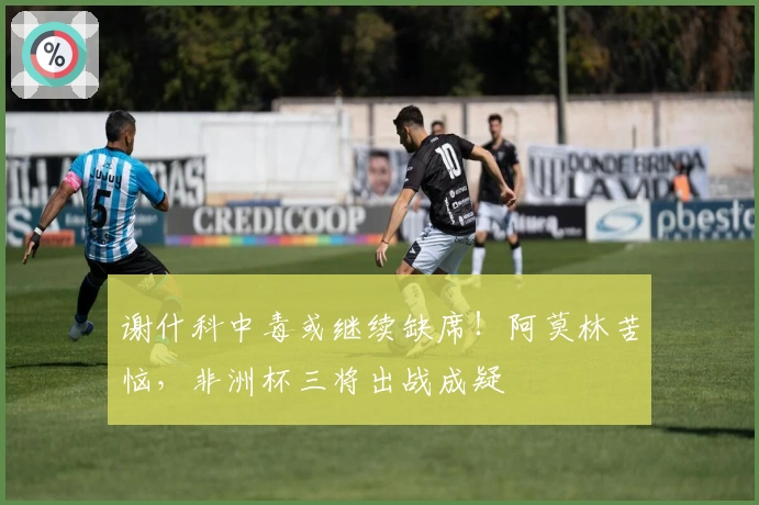 谢什科中毒或继续缺席！阿莫林苦恼，非洲杯三将出战成疑