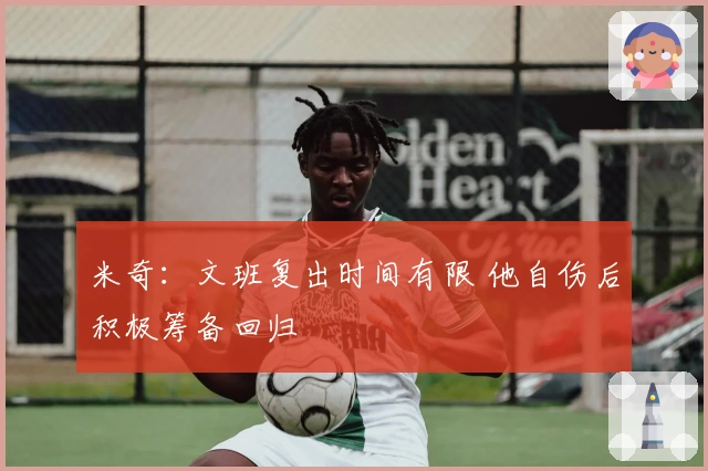 米奇：文班复出时间有限 他自伤后积极筹备回归