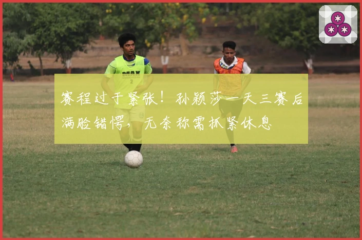 赛程过于紧张！孙颖莎一天三赛后满脸错愕，无奈称需抓紧休息