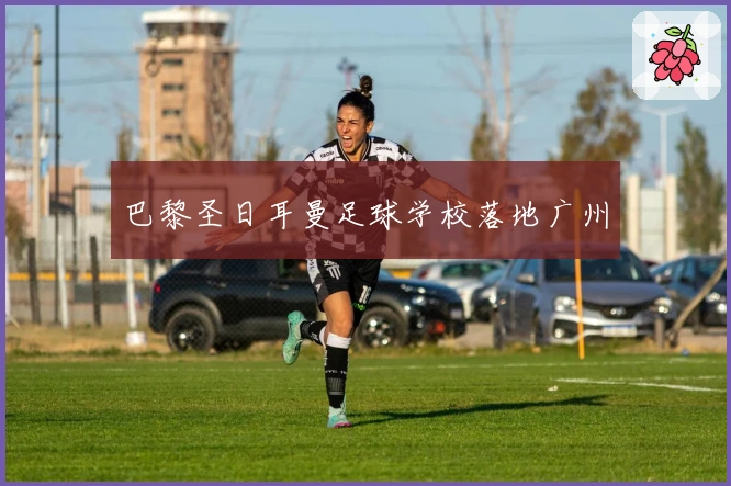 巴黎圣日耳曼足球学校落地广州